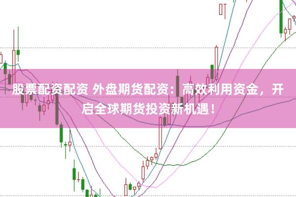 股票配资配资 外盘期货配资：高效利用资金，开启全球期货投资新机遇！