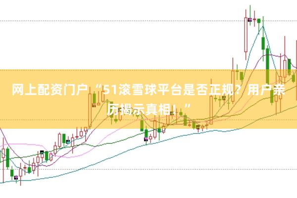 网上配资门户 “51滚雪球平台是否正规？用户亲历揭示真相！”