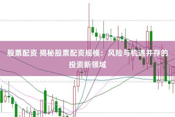 股票配资 揭秘股票配资规模：风险与机遇并存的投资新领域