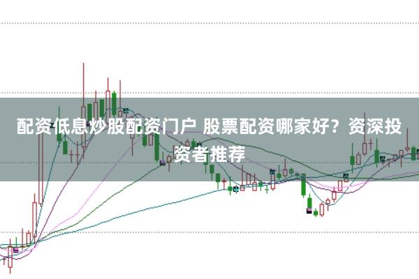 配资低息炒股配资门户 股票配资哪家好？资深投资者推荐