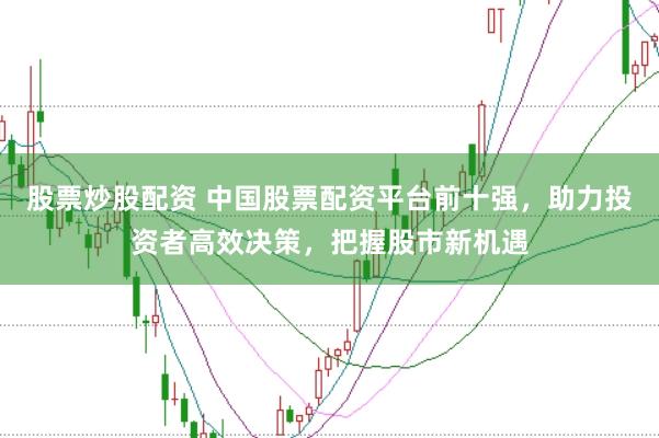 股票炒股配资 中国股票配资平台前十强，助力投资者高效决策，把握股市新机遇