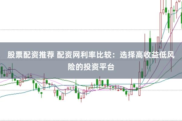 股票配资推荐 配资网利率比较：选择高收益低风险的投资平台