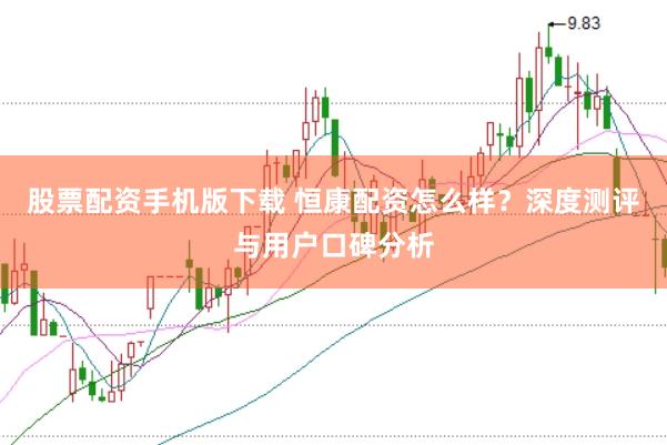 股票配资手机版下载 恒康配资怎么样？深度测评与用户口碑分析