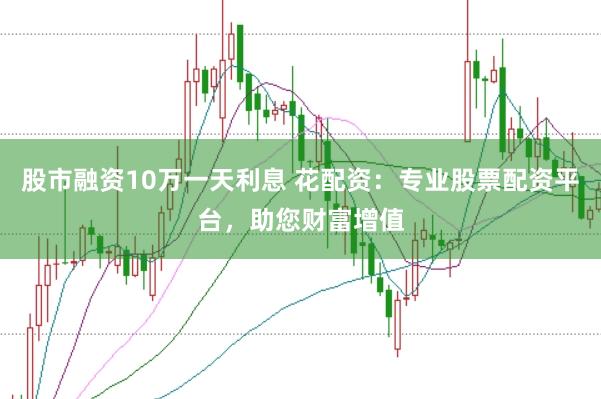 股市融资10万一天利息 花配资：专业股票配资平台，助您财富增值