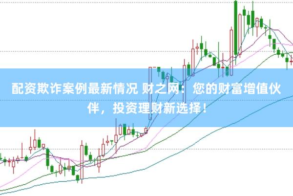 配资欺诈案例最新情况 财之网：您的财富增值伙伴，投资理财新选择！