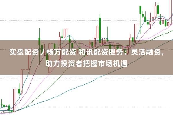 实盘配资丿杨方配资 和讯配资服务：灵活融资，助力投资者把握市场机遇