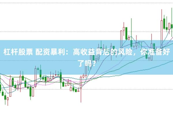 杠杆股票 配资暴利:高收益背后的风险,你准备好了吗?