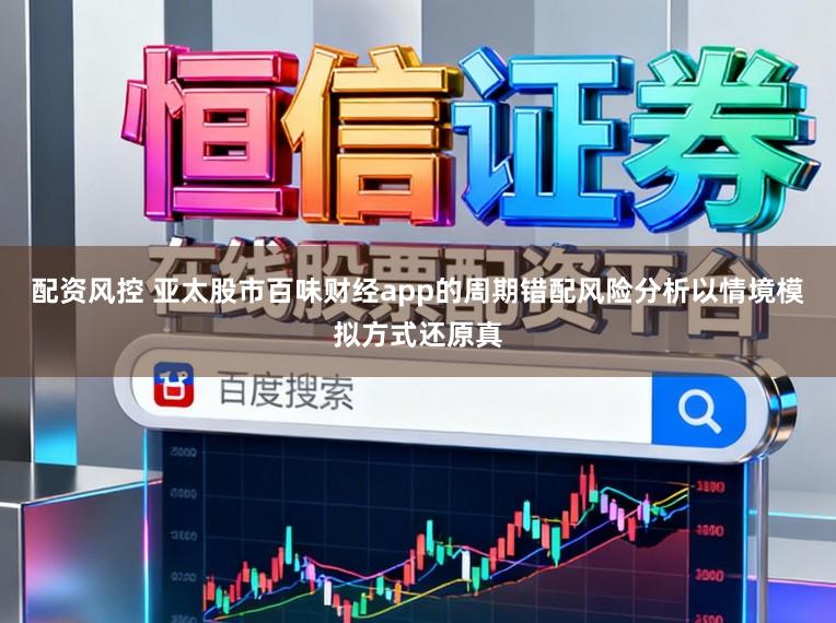 配资风控 亚太股市百味财经app的周期错配风险分析以情境模拟方式还原真