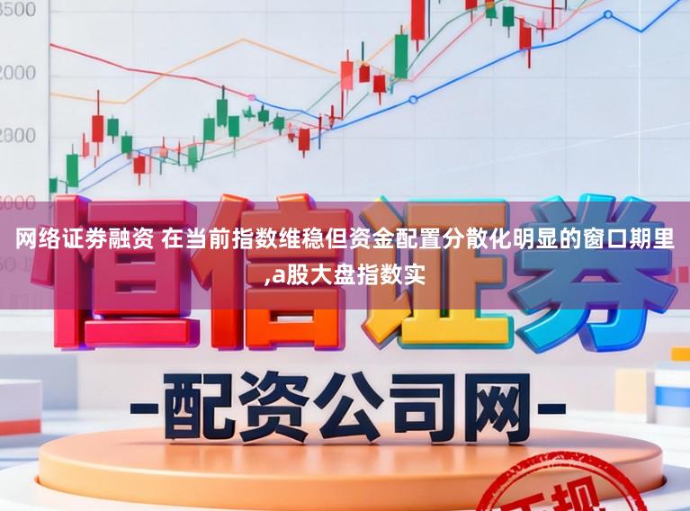 网络证劵融资 在当前指数维稳但资金配置分散化明显的窗口期里,a股大盘指数实