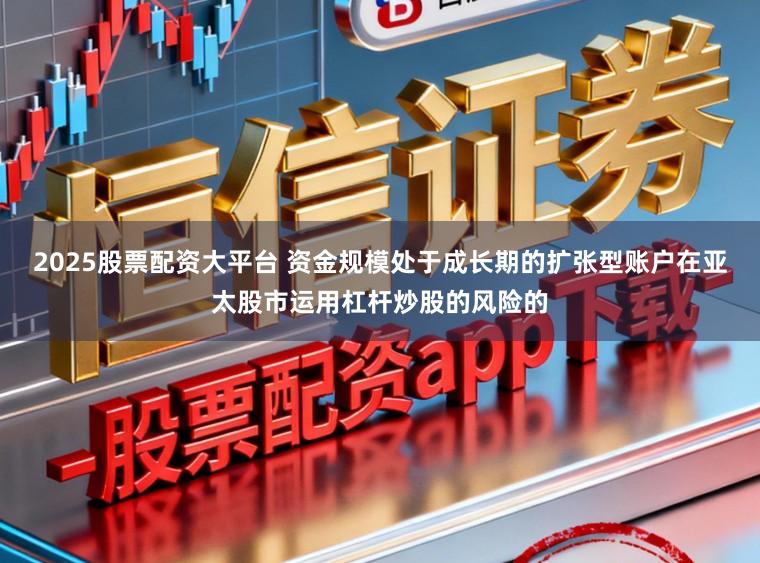 2025股票配资大平台 资金规模处于成长期的扩张型账户在亚太股市运用杠杆炒股的风险的
