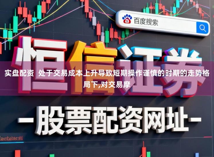 实盘配资  处于交易成本上升导致短期操作谨慎的时期的走势格局下，对交易摩