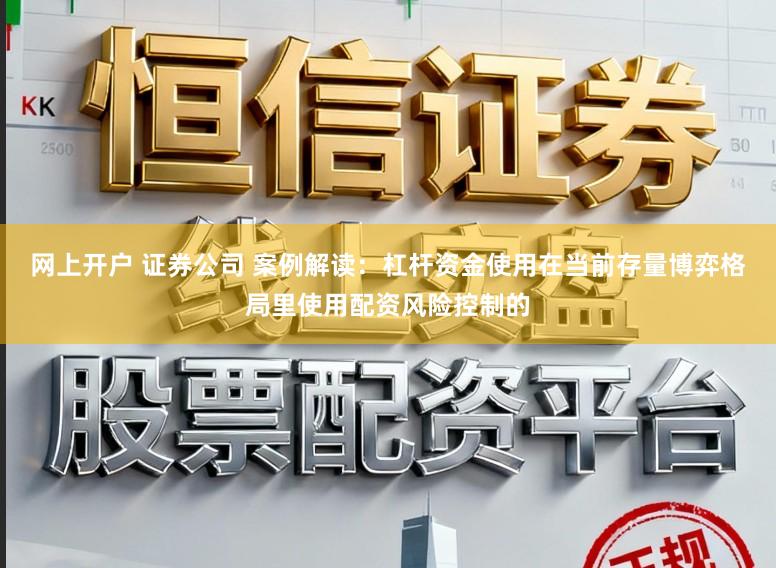 网上开户 证券公司 案例解读：杠杆资金使用在当前存量博弈格局里使用配资风险控制的