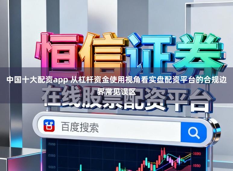 中国十大配资app 从杠杆资金使用视角看实盘配资平台的合规边界常见误区