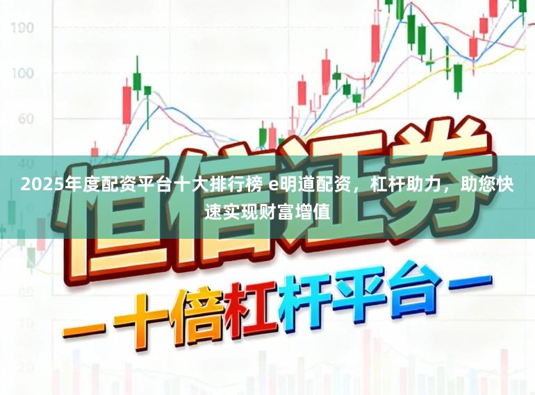 2025年度配资平台十大排行榜 e明道配资，杠杆助力，助您快速实现财富增值