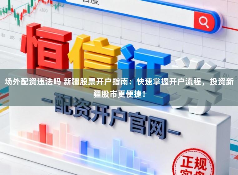 场外配资违法吗 新疆股票开户指南：快速掌握开户流程，投资新疆股市更便捷！